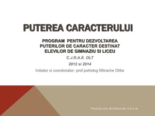 PUTEREA CARACTERULUI 
PROGRAM PENTRU DEZVOLTAREA 
PUTERILOR DE CARACTER DESTINAT 
ELEVILOR DE GIMNAZIU SI LICEU 
C.J.R.A.E. OLT 
2012 si 2014 
Initiator si coordonator: prof.psiholog Mitrache Otilia 
P S IHOLOG MI TRACHE OT I L I A 
 