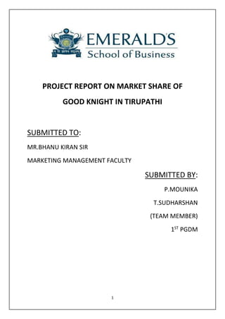 PROJECT REPORT ON MARKET SHARE OF 
GOOD KNIGHT IN TIRUPATHI 
1 
SUBMITTED TO: 
MR.BHANU KIRAN SIR 
MARKETING MANAGEMENT FACULTY 
SUBMITTED BY: 
P.MOUNIKA 
T.SUDHARSHAN 
(TEAM MEMBER) 
1ST PGDM 
 