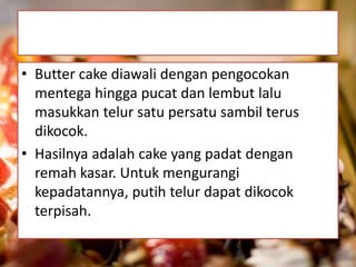 • Butter cake diawali dengan pengocokan 
mentega hingga pucat dan lembut lalu 
masukkan telur satu persatu sambil terus 
dikocok. 
• Hasilnya adalah cake yang padat dengan 
remah kasar. Untuk mengurangi 
kepadatannya, putih telur dapat dikocok 
terpisah. 
 