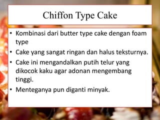 Chiffon Type Cake 
• Kombinasi dari butter type cake dengan foam 
type 
• Cake yang sangat ringan dan halus teksturnya. 
• Cake ini mengandalkan putih telur yang 
dikocok kaku agar adonan mengembang 
tinggi. 
• Menteganya pun diganti minyak. 
 