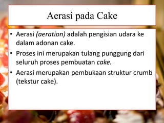 Aerasi pada Cake 
• Aerasi (aeration) adalah pengisian udara ke 
dalam adonan cake. 
• Proses ini merupakan tulang punggung dari 
seluruh proses pembuatan cake. 
• Aerasi merupakan pembukaan struktur crumb 
(tekstur cake). 
 
