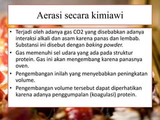 Aerasi secara kimiawi 
• Terjadi oleh adanya gas CO2 yang disebabkan adanya 
interaksi alkali dan asam karena panas dan lembab. 
Substansi ini disebut dengan baking powder. 
• Gas memenuhi sel udara yang ada pada struktur 
protein. Gas ini akan mengembang karena panasnya 
oven. 
• Pengembangan inilah yang menyebabkan peningkatan 
volume. 
• Pengembangan volume tersebut dapat diperhatikan 
karena adanya penggumpalan (koagulasi) protein. 
 