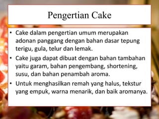 Pengertian Cake 
• Cake dalam pengertian umum merupakan 
adonan panggang dengan bahan dasar tepung 
terigu, gula, telur dan lemak. 
• Cake juga dapat dibuat dengan bahan tambahan 
yaitu garam, bahan pengembang, shortening, 
susu, dan bahan penambah aroma. 
• Untuk menghasilkan remah yang halus, tekstur 
yang empuk, warna menarik, dan baik aromanya. 
 