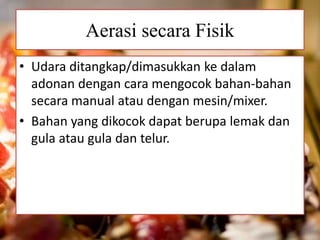 Aerasi secara Fisik 
• Udara ditangkap/dimasukkan ke dalam 
adonan dengan cara mengocok bahan-bahan 
secara manual atau dengan mesin/mixer. 
• Bahan yang dikocok dapat berupa lemak dan 
gula atau gula dan telur. 
 