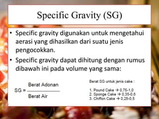 Specific Gravity (SG) 
• Specific gravity digunakan untuk mengetahui 
aerasi yang dihasilkan dari suatu jenis 
pengocokkan. 
• Specific gravity dapat dihitung dengan rumus 
dibawah ini pada volume yang sama: 
 