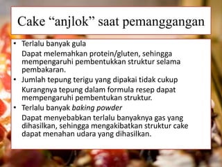 Cake “anjlok” saat pemanggangan 
• Terlalu banyak gula 
Dapat melemahkan protein/gluten, sehingga 
mempengaruhi pembentukkan struktur selama 
pembakaran. 
• Jumlah tepung terigu yang dipakai tidak cukup 
Kurangnya tepung dalam formula resep dapat 
mempengaruhi pembentukan struktur. 
• Terlalu banyak baking powder 
Dapat menyebabkan terlalu banyaknya gas yang 
dihasilkan, sehingga mengakibatkan struktur cake 
dapat menahan udara yang dihasilkan. 
 