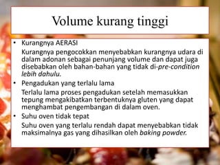 Volume kurang tinggi 
• Kurangnya AERASI 
Kurangnya pengocokkan menyebabkan kurangnya udara di 
dalam adonan sebagai penunjang volume dan dapat juga 
disebabkan oleh bahan-bahan yang tidak di-pre-condition 
lebih dahulu. 
• Pengadukan yang terlalu lama 
Terlalu lama proses pengadukan setelah memasukkan 
tepung mengakibatkan terbentuknya gluten yang dapat 
menghambat pengembangan di dalam oven. 
• Suhu oven tidak tepat 
Suhu oven yang terlalu rendah dapat menyebabkan tidak 
maksimalnya gas yang dihasilkan oleh baking powder. 
 