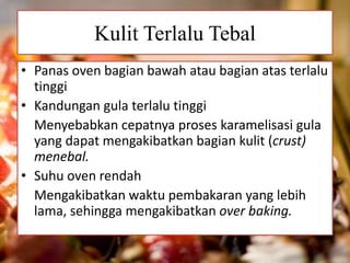 Kulit Terlalu Tebal 
• Panas oven bagian bawah atau bagian atas terlalu 
tinggi 
• Kandungan gula terlalu tinggi 
Menyebabkan cepatnya proses karamelisasi gula 
yang dapat mengakibatkan bagian kulit (crust) 
menebal. 
• Suhu oven rendah 
Mengakibatkan waktu pembakaran yang lebih 
lama, sehingga mengakibatkan over baking. 
 