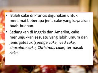 • Istilah cake di Prancis digunakan untuk 
menamai beberapa jenis cake yang kaya akan 
buah-buahan. 
• Sedangkan di Inggris dan Amerika, cake 
menunjukkan sesuatu yang lebih umum dan 
jenis gateaux (sponge cake, iced cake, 
chocolate cake, Christmas cake) termasuk 
cake. 
 