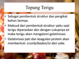 Tepung Terigu 
• Sebagai pembentuk struktur dan pengikat 
bahan lainnya. 
• Maksud dari pembentuk struktur yaitu saat 
terigu dipanaskan dan dengan cukupnya air 
maka terigu akan mengalami gelatinisasi. 
• Gelatinisasi pati dan koagulasi protein akan 
membentuk: crumb/badan/isi dari cake. 
 