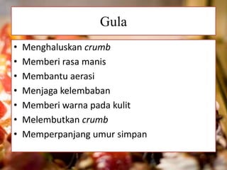 Gula 
• Menghaluskan crumb 
• Memberi rasa manis 
• Membantu aerasi 
• Menjaga kelembaban 
• Memberi warna pada kulit 
• Melembutkan crumb 
• Memperpanjang umur simpan 
 