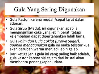 Gula Yang Sering Digunakan 
• Gula Kastor, karena mudah/cepat larut dalam 
adonan. 
• Gula Sirup (Madu), ini digunakan apabila 
menginginkan cake yang lebih berat, tetapi 
kelembaban dapat dipertahankan lebih lama. 
• Gula Palm dan Gula Coklat (Brown Sugar), 
apabila menggunakan gula ini maka tekstur kue 
akan berubah warna menjadi lebih gelap. 
• Dari ketiga jenis gula ini yang paling baik adalah, 
gula kastor karena sisi tajam dari kristal akan 
membantu penangkapan udara. 
 