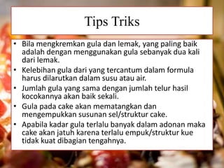 Tips Triks 
• Bila mengkremkan gula dan lemak, yang paling baik 
adalah dengan menggunakan gula sebanyak dua kali 
dari lemak. 
• Kelebihan gula dari yang tercantum dalam formula 
harus dilarutkan dalam susu atau air. 
• Jumlah gula yang sama dengan jumlah telur hasil 
kocokannya akan baik sekali. 
• Gula pada cake akan mematangkan dan 
mengempukkan susunan sel/struktur cake. 
• Apabila kadar gula terlalu banyak dalam adonan maka 
cake akan jatuh karena terlalu empuk/struktur kue 
tidak kuat dibagian tengahnya. 
 
