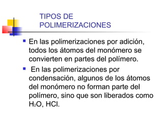 TIPOS DE 
POLIMERIZACIONES 
 En las polimerizaciones por adición, 
todos los átomos del monómero se 
convierten en partes del polímero. 
 En las polimerizaciones por 
condensación, algunos de los átomos 
del monómero no forman parte del 
polímero, sino que son liberados como 
H2O, HCl. 
 