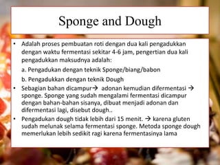 Sponge and Dough
• Adalah proses pembuatan roti dengan dua kali pengadukkan
dengan waktu fermentasi sekitar 4-6 jam, pengertian dua kali
pengadukkan maksudnya adalah:
a. Pengadukan dengan teknik Sponge/biang/babon
b. Pengadukkan dengan teknik Dough
• Sebagian bahan dicampur adonan kemudian difermentasi 
sponge. Sponge yang sudah mengalami fermentasi dicampur
dengan bahan-bahan sisanya, dibuat menjadi adonan dan
difermentasi lagi, disebut dough..
• Pengadukan dough tidak lebih dari 15 menit.  karena gluten
sudah melunak selama fermentasi sponge. Metoda sponge dough
memerlukan lebih sedikit ragi karena fermentasinya lama
 