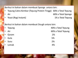 Berikut ini bahan dalam membuat Sponge antara lain:
• Tepung Cakra Kembar (Tepung Protein Tinggi) 60% x Total Tepung
• Air 60% x Total Sponge
• Yeast (Ragi Instant) 1% x Total Tepung
Berikut ini bahan dalam membuat Dough antara lain:
• Tepung 40% x Total Tepung
• Air 60% x Total Tepung
• Garam 2%
• Gula 5%
• Susu 2%
• Lemak 4%
 