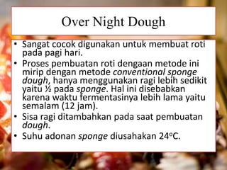 Over Night Dough
• Sangat cocok digunakan untuk membuat roti
pada pagi hari.
• Proses pembuatan roti dengaan metode ini
mirip dengan metode conventional sponge
dough, hanya menggunakan ragi lebih sedikit
yaitu ½ pada sponge. Hal ini disebabkan
karena waktu fermentasinya lebih lama yaitu
semalam (12 jam).
• Sisa ragi ditambahkan pada saat pembuatan
dough.
• Suhu adonan sponge diusahakan 24oC.
 