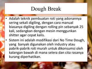Dough Break
• Adalah teknik pembuatan roti yang adonannya
sering sekali digiling, dengan cara manual
biasanya digiling dengan rolling pin sebanyak 25
kali, sedangkan dengan mesin menggunkan
shitter agar cepat kalis.
• Sistem ini adalah modifikasi dari No Time Dough,
yang banyak digunakan oleh industry atau
pabrik-pabrik roti murah untuk dikonsumsi oleh
kalangan bawah di mana selera dan cita rasanya
kurang diperhatikan.
 