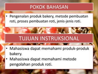 POKOK BAHASAN
• Pengenalan produk bakery, metode pembuatan
roti, proses pembuatan roti, jenis-jenis roti.
TUJUAN INSTRUKSIONAL
• Mahasiswa dapat memahami produk-produk
bakery.
• Mahasiswa dapat memahami metode
pengolahan produk roti.
 
