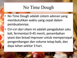 No Time Dough
• No Time Dough adalah sistem adonan yang
membutuhkan waktu yang cepat dalam
pembuatannya.
• Ciri-ciri dari sitem ini adalah pengadukan satu
kali, fermentasi 0-45 menit, penambahan
yeast dan bread improver untuk mempercepat
pengembangan dan volume tetap baik, dan
daya tahan sekitar 3 hari.
 