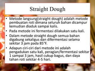 Straight Dough
• Metode langsung(straight dough) adalah metode
pembuatan roti dimana seluruh bahan dicampur
kemudian diaduk sampai kalis.
• Pada metode ini fermentasi dilakukan satu kali.
• Dalam metode straight dough semua bahan
digabung sekaligus dan difermentasi selama
sekitar 3 jam pada 85°F.
• Adapun ciri-ciri dari metode ini adalah
pengadukan satu kali, peragian/fermentasi sekitar
1 sampai 3 jam, hasil cukup bagus, dan daya
tahan roti sekitar 4-5 hari.
 