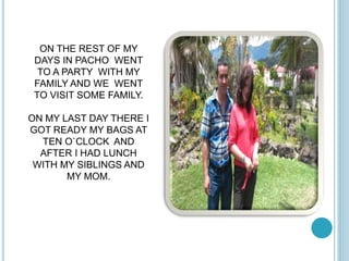 ON THE REST OF MY 
DAYS IN PACHO WENT 
TO A PARTY WITH MY 
FAMILY AND WE WENT 
TO VISIT SOME FAMILY. 
ON MY LAST DAY THERE I 
GOT READY MY BAGS AT 
TEN O`CLOCK AND 
AFTER I HAD LUNCH 
WITH MY SIBLINGS AND 
MY MOM. 
 
