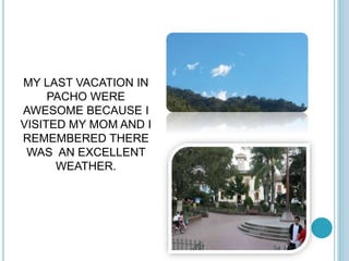 MY LAST VACATION IN 
PACHO WERE 
AWESOME BECAUSE I 
VISITED MY MOM AND I 
REMEMBERED THERE 
WAS AN EXCELLENT 
WEATHER. 
 