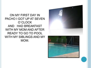 ON MY FIRST DAY IN 
PACHO I GOT UP AT SEVEN 
O`CLOCK 
AND HAD BREAKFAST 
WITH MY MOM AND AFTER 
READY TO GO TO POOL 
WITH MY SIBLINGS AND MY 
MOM. 
 
