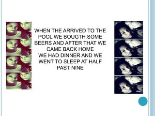 WHEN THE ARRIVED TO THE 
POOL WE BOUGTH SOME 
BEERS AND AFTER THAT WE 
CAME BACK HOME 
WE HAD DINNER AND WE 
WENT TO SLEEP AT HALF 
PAST NINE 
 