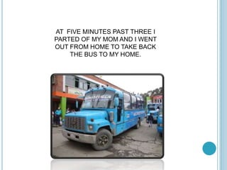 AT FIVE MINUTES PAST THREE I 
PARTED OF MY MOM AND I WENT 
OUT FROM HOME TO TAKE BACK 
THE BUS TO MY HOME. 

