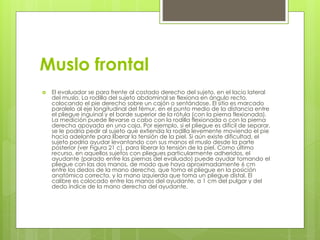 Muslo frontal 
 El evaluador se para frente al costado derecho del sujeto, en el lacio lateral 
del muslo. La rodilla del sujeto abdominal se flexiona en ángulo recto, 
colocando el pie derecho sobre un cajón o sentándose. El sitio es marcado 
paralelo al eje longitudinal del fémur, en el punto medio de la distancia entre 
el pliegue inguinal y el borde superior de la rótula (con la pierna flexionada). 
La medición puede llevarse a cabo con la rodilla flexionada o con la pierna 
derecha apoyada en una caja. Por ejemplo, si el pliegue es difícil de separar, 
se le podría pedir al sujeto que extienda la rodilla levemente moviendo el pie 
hacia adelante para liberar la tensión de la piel. Si aún existe dificultad, el 
sujeto podría ayudar levantando con sus manos el muslo desde la parte 
posterior (ver Figura 21 c), para liberar la tensión de la piel. Como último 
recurso, en aquellos sujetos con pliegues particularmente adheridos, el 
ayudante (parado entre las piernas del evaluado) puede ayudar tomando el 
pliegue con las dos manos, de modo que haya aproximadamente 6 cm 
entre los dedos de la mano derecha, que toma el pliegue en la posición 
anatómica correcta, y la mano izquierda que toma un pliegue distal. El 
calibre es colocado entre las manos del ayudante, a 1 cm del pulgar y del 
dedo índice de la mano derecha del ayudante. 
 
