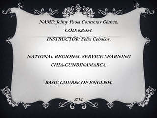 NAME: Jeimy Paola Contreras Gómez. 
CÓD: 626354. 
INSTRUCTOR: Felix Ceballos. 
NATIONAL REGIONAL SERVICE LEARNING 
CHIA-CUNDINAMARCA. 
BASIC COURSE OF ENGLISH. 
2014. 
 