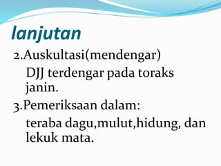 lanjutan
2.Auskultasi(mendengar)
DJJ terdengar pada toraks
janin.
3.Pemeriksaan dalam:
teraba dagu,mulut,hidung, dan
lekuk mata.
 