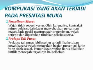 KOMPLIKASI YANG AKAN TERJADI
PADA PRESNTASI MUKA
Persalinan Macet
Wajah tidak seperti vertex.Oleh karena itu, kontraksi
minor pelvis sudah dapat menyebabkan persalinan
macet.Pada posisi mentoposterior persisten, wajah
terjepit dan diperlukan tindakan seksio sesaria.
Prolaps Tali Pusat
Prolapse tali pusat lebih sering terjadi jika ketuban
pecah karena wajah merupakan bagian presentasi janin
yang tidak sesuai. Pemeriksaan vagina harus dilakukan
untuk mencegah terjadinya hal tersebut.
 