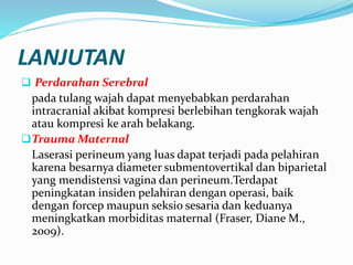 LANJUTAN
 Perdarahan Serebral
pada tulang wajah dapat menyebabkan perdarahan
intracranial akibat kompresi berlebihan tengkorak wajah
atau kompresi ke arah belakang.
Trauma Maternal
Laserasi perineum yang luas dapat terjadi pada pelahiran
karena besarnya diameter submentovertikal dan biparietal
yang mendistensi vagina dan perineum.Terdapat
peningkatan insiden pelahiran dengan operasi, baik
dengan forcep maupun seksio sesaria dan keduanya
meningkatkan morbiditas maternal (Fraser, Diane M.,
2009).
 