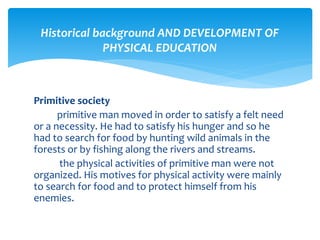 Historical background AND DEVELOPMENT OF 
PHYSICAL EDUCATION 
Primitive society 
primitive man moved in order to satisfy a felt need 
or a necessity. He had to satisfy his hunger and so he 
had to search for food by hunting wild animals in the 
forests or by fishing along the rivers and streams. 
the physical activities of primitive man were not 
organized. His motives for physical activity were mainly 
to search for food and to protect himself from his 
enemies. 
 
