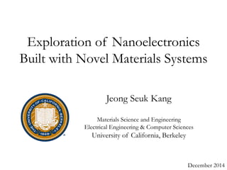 Exploration of Nanoelectronics 
Built with Novel Materials Systems 
December 2014 
Jeong Seuk Kang 
Materials Science and Engineering 
Electrical Engineering & Computer Sciences 
University of California, Berkeley 
 