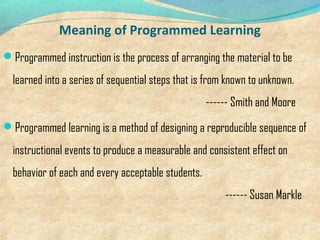 Meaning of Programmed Learning
Programmed instruction is the process of arranging the material to be
learned into a series of sequential steps that is from known to unknown.
------ Smith and Moore
Programmed learning is a method of designing a reproducible sequence of
instructional events to produce a measurable and consistent effect on
behavior of each and every acceptable students.
------ Susan Markle
 