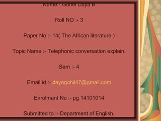 Name:- Gohel Daya B
Roll NO :- 3
Paper No :- 14( The African literature )
Topic Name :- Telephonic conversation explain.
Sem :- 4
Email id :- dayagohil47@gmail.com
Enrolment No :- pg 14101014
Submitted to :- Department of English.
 