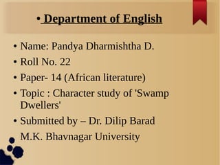 ● Department of English
● Name: Pandya Dharmishtha D.
● Roll No. 22
● Paper- 14 (African literature)
● Topic : Character study of 'Swamp
Dwellers'
● Submitted by – Dr. Dilip Barad
M.K. Bhavnagar University
 