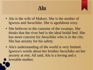 Alu
● Alu is the wife of Makuri. She is the mother of
Igwezu and Awuchike. She is agedabout sixty.
● She believes in the c...