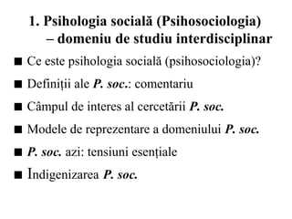 1. Psihologia socială (Psihosociologia)
– domeniu de studiu interdisciplinar
■ Ce este psihologia socială (psihosociologia)?
■ Definiţii ale P. soc.: comentariu
■ Câmpul de interes al cercetării P. soc.
■ Modele de reprezentare a domeniului P. soc.
■ P. soc. azi: tensiuni esenţiale
■ Indigenizarea P. soc.
 