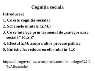 Cogniția socială
Introducere
1. Ce este cogniția socială?
2. Schemele mintale (S.M.)
3. Ce se înțelege prin termenul de „categorizare
socială” (C.S.)?
4. Efectul S.M. asupra altor procese psihice
5. Euristicile: reducerea efortului în C.S.
https://alingavreliuc.wordpress.com/psihologie%C2
%A0sociala/
 