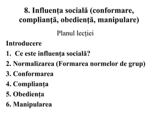 8. Influența socială (conformare,
complianţă, obedienţă, manipulare)
Planul lecției
Introducere
1. Ce este influența socială?
2. Normalizarea (Formarea normelor de grup)
3. Conformarea
4. Complianța
5. Obediența
6. Manipularea
 