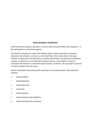 BANKA QENDRORE E MAQEDONISE
Veprimet bankare paraqesin veprimtari e cila ka te beje me punet kreditore dhe depozitore , si
dhe ndermjetsimi ne qarkullimin pagesor .
Ne zhvillimin e bankave kan ndikuar dhe ndikojne ligjet e njejta te veprimtarise racionale ,
ekonomike dhe rentabile , ne baze te se ciles mbeshtetet i tere sistemi afarist . Keto ligje
ndikojne ne organizimin dhe veprimtarine e bankave dhe kerkojne nga bankat qe ti pershtaten
nevojave te ekonomise se nje vendi dhe te tregut te parave . Kjo paraqitje e nevojes se
pershtatjes mbi ekonomin e vendit dhe tregut te parave , kushtezon per te paraqitur nje numer
te madh te bankave dhe lloit te tyre .
Bankat i klasifikojme sipas funksionit dhe veprimtaris qe ushtrojne bankat . Sipas ketij kritei
dallojme :
• Banka qendrore .
• Banka depozitore.
• Banka komerciale .
• Kursimoret.
• Banka industrial.
• Banka investuese dhe hipotekare .
• Bamka zhvillimore dhe univerzale .
 