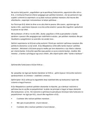 Ne rastin e ketij punimi , angazhohem qe te pershkruaj funksionimin, organizimin dhe rolin e
B.Q , si institucion finansiar shteror pergjegjes per politikat monetare , me nje pamvarsim nga
aspekti i ushtrimit te veprimtaris se saj duke realizuar politikat monetare afat mesme dhe
afatshkurtra , nepermjet instrumentave te ketyre politikave .
Kur flasimper B.Q duhet te dime se ne cdo shtet te pavarur dhe sovran , egziston nga nje
banke e tille , veprimtaria kryesore e se ciles eshte emetimi i parave dhe rregullimi i qarkullimit
te parave ne nje shtet .
Me kushtetutn e R.M-se te vitit 1991 , Banka populllore e R.M-se percaktohet si banke
qendrore e pavarur dhe pergjegjese per stabiilitetin e valutes , per politiken monetare dhe per
likuiditetin e pergjithshem ne vend dhe me vendet tiera .
Qellimi i veprimtarise te B.Q nuk eshte realizimi I fitimit por realizimi i qellimeve monetare dhe
politike te ekonomise se nje vendi . B.Q e Maqedonise eshte edhe bartes kryesor i politikes
monetare . Aktivitetet e B.Q kane psoja te medha per tere ekonomine e nje shteti e sidomos
per sitemin bankar. B.Q eshte specifike sipas pozites se saj ne sistemin bankar , kreditor dhe
monetar , si banke e privilegjuar nga ana e shtetit , dhe shpesh quhet edhe “ banke e bankave “
.
Qellimet dhe funkisionet e B.Q te R.M-se :
Ne perputhje me ligjin per Banken Qendrore te R.M-se , qellim kryesor i B.Q eshte realizimi i
qendrueshmeris te cmimeve – stabiliteti i cmimeve .
Qellimtjeter i B.Q eshte qe te angazhohet drejt stabilitetit dhe nje konkurence lojale mbi
sistemin e tregut financiar .
B.Q e Maqedonise e perkrah politiken ekonomike te thjeshte , pa e demtuar realizimin e
qellimeve baz te saj dhe ne perputhshmeri te plote me principet e tregut te hapur ekonomik
dhe konkurences se lire . Per realizimin e qellimeve te percaktuara B.Q kryen keto funksione ne
perputhshmeri me ligjin per B.Q , stausin dhe regulloren e B.Q :
• E verteton dhe realizon politiken monetare .
• Mer pjes ne percaktimin e kursit devizor .
• E verteton dhe e realizon politiken e kursit devizor .
 