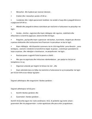 • Menaxhon dhe kujdeset per rezervat devizore .
• Emeton dhe i menaxhon parate e R.M-se .
• I evidenton dhe i ndjek operacionet kreditore me vendet e huaja dhe e pregadit bilansin
e pagesave te R.M-se .
• Mbledh dhe pregadit te dhena statistikore per realizimin e funksoneve ne perputhje me
ligjin .
• Vendos , zhvillon , regjistron dhe kryen mbikqyrje mbi sigurine , stabilitetin dhe
efikasitetin e sistemit te pagesave , balansimit dhe kliringut .
• Rregullon , jep leje dhe kryen supervision tek bankat , kursimoret, shoqerit per dhenien
e parave elektronike dhe institucione tiera financiare te percaktuar ne baz te ligjit .
• Kryen mbikqyrje mbi dispozitat e pranuara me te cilat rregullohet puna devozire , puna
kembyese , realizimi i sherbimit te transferit te shpejt te parave , sistemit per parandalim te
larjes se parave , dhe mbrojtjen e harxhuesve , ne perputhsmeri me ligjin .
• Realizon punen e agjentit fiskal te qeveris e shtetit .
• Mer pjes ne organizata dhe intitucione nderkombetare , per pyetje te cilat jan ne
kompetenca te saj .
• Organizon ankande per tregtim te letrave me vler , dhe
• Kryen aktivitete tjera ne lidhje me realizimin e funksioneve te saj ne perputhje me ligjin
per B.Q te R.M-se ose ndonje ligj tjeter .
Organet udheheqese dhe oraganizimi i Bankes qendrore :
Organet udheheqese te B.Q jane :
1. Keshilli i Bankes qendrore dhe
2. Guvernatori i Bankes qendrore .
Keshilli i B.Q eshte organi me i larte vendimares i B.Q . Ai perbehet nga nente antare :
guvernatori dhe tre proguvernator si antar egzekutues dhe pese antar jo egzekutues .
 