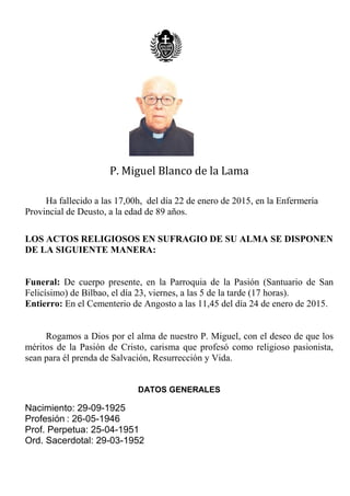 P. Miguel Blanco de la Lama
Ha fallecido a las 17,00h, del día 22 de enero de 2015, en la Enfermería
Provincial de Deusto, a la edad de 89 años.
LOS ACTOS RELIGIOSOS EN SUFRAGIO DE SU ALMA SE DISPONEN
DE LA SIGUIENTE MANERA:
Funeral: De cuerpo presente, en la Parroquia de la Pasión (Santuario de San
Felicísimo) de Bilbao, el día 23, viernes, a las 5 de la tarde (17 horas).
Entierro: En el Cementerio de Angosto a las 11,45 del día 24 de enero de 2015.
Rogamos a Dios por el alma de nuestro P. Miguel, con el deseo de que los
méritos de la Pasión de Cristo, carisma que profesó como religioso pasionista,
sean para él prenda de Salvación, Resurrección y Vida.
DATOS GENERALES
Nacimiento: 29-09-1925
Profesión : 26-05-1946
Prof. Perpetua: 25-04-1951
Ord. Sacerdotal: 29-03-1952
 