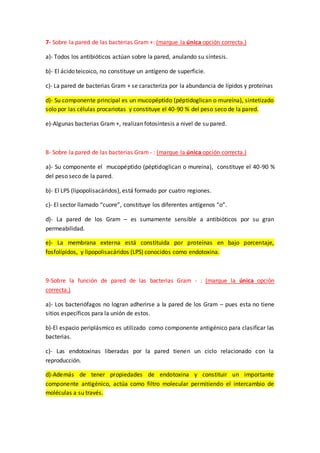 7- Sobre la pared de las bacterias Gram +: (marque la única opción correcta.)
a)- Todos los antibióticos actúan sobre la pared, anulando su síntesis.
b)- El ácido teicoico, no constituye un antígeno de superficie.
c)- La pared de bacterias Gram + se caracteriza por la abundancia de lípidos y proteínas
d)- Su componente principal es un mucopéptido (péptidoglican o mureína), sintetizado
solo por las células procariotas y constituye el 40-90 % del peso seco de la pared.
e)-Algunas bacterias Gram +, realizan fotosíntesis a nivel de su pared.
8- Sobre la pared de las bacterias Gram - : (marque la única opción correcta.)
a)- Su componente el mucopéptido (péptidoglican o mureína), constituye el 40-90 %
del peso seco de la pared.
b)- El LPS (lipopolisacáridos), está formado por cuatro regiones.
c)- El sector llamado “cuore”, constituye los diferentes antígenos “o”.
d)- La pared de los Gram – es sumamente sensible a antibióticos por su gran
permeabilidad.
e)- La membrana externa está constituida por proteínas en bajo porcentaje,
fosfolípidos, y lipopolisacáridos (LPS) conocidos como endotoxina.
9-Sobre la función de pared de las bacterias Gram - : (marque la única opción
correcta.)
a)- Los bacteriófagos no logran adherirse a la pared de los Gram – pues esta no tiene
sitios específicos para la unión de estos.
b)-El espacio periplásmico es utilizado como componente antigénico para clasificar las
bacterias.
c)- Las endotoxinas liberadas por la pared tienen un ciclo relacionado con la
reproducción.
d)-Además de tener propiedades de endotoxina y constituir un importante
componente antigénico, actúa como filtro molecular permitiendo el intercambio de
moléculas a su través.
 