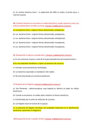 e)- En muchas bacterias Gram – la duplicación del ADN se realiza, el primer paso, a
nivel de la pared.
10- Cuando la bacteria se encuentra en medio hipertónico, puede sobrevivir como una
esfera osmóticamente sensible y se llama: (marque la única opción correcta.)
a)- Las bacterias Gram + originan formas denominadas protoplastos.
b)- Las bacterias Gram – originan formas denominadas protoplastos.
c)- Las bacterias Gram + originan formas denominadas esferoplastos.
d)- Las bacterias Gram – originan formas denominadas leucoplastos.
e)- Las bacterias Gram + originan formas denominadas leucoplastos.
11- Respecto de la cápsula, se puede decir: (marque la única opción correcta.)
a)- Es una estructura mucosa a nivel de el espacio periplásmico de la bacteria Gram -.
b)-Es una propiedad hereditaria y sujeta a la presencia de sacarosa.
c)- Formada exclusivamente por fosfolípidos.
d)- Las bacterias capsuladas se reproducen más rápido.
e)- No está relacionada a la virulencia bacteriana.
12-Respecto de los flagelos: (marque la única opción correcta.)
a)- Son filamentos submicroscópicos cuya longitud es idéntica en todas las células
bacterianas.
b)- Cuando se encuentran en ambos polos celulares se llaman monotricos.
c)- Está formada por la unión de moléculas de sacarosa.
d)- Los flagelos nacen en la base de la capsula.
e)- La presencia de flagelos constituye una propiedad importante en la identificación
bacteriana, representa el antígeno H.
13-Respecto de los pili, se puede afirmar: (marque la única opción correcta.)
 
